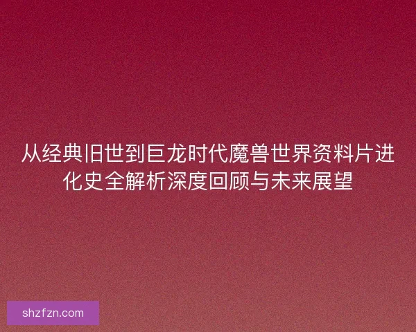 从经典旧世到巨龙时代魔兽世界资料片进化史全解析深度回顾与未来展望