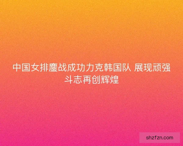 中国女排鏖战成功力克韩国队 展现顽强斗志再创辉煌
