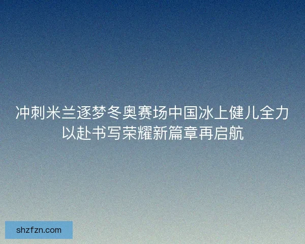 冲刺米兰逐梦冬奥赛场中国冰上健儿全力以赴书写荣耀新篇章再启航