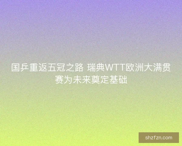 国乒重返五冠之路 瑞典WTT欧洲大满贯赛为未来奠定基础