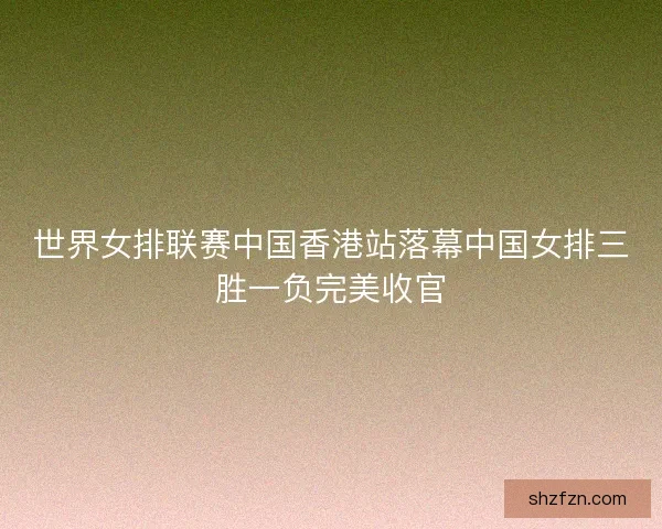 世界女排联赛中国香港站落幕中国女排三胜一负完美收官
