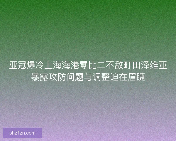 亚冠爆冷上海海港零比二不敌町田泽维亚暴露攻防问题与调整迫在眉睫