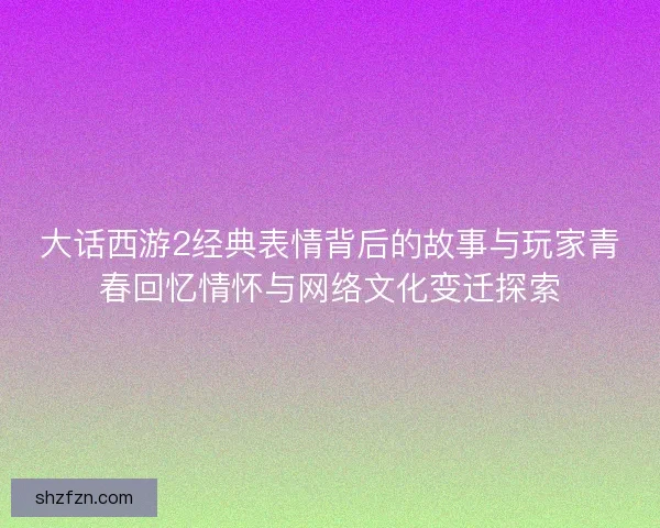 大话西游2经典表情背后的故事与玩家青春回忆情怀与网络文化变迁探索